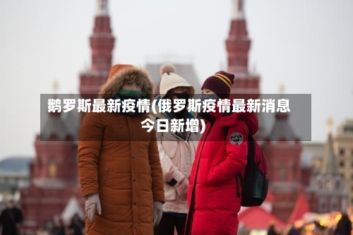鹅罗斯最新疫情(俄罗斯疫情最新消息今日新增)