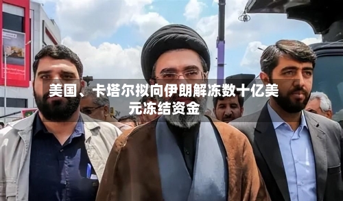 美国、卡塔尔拟向伊朗解冻数十亿美元冻结资金-第3张图片