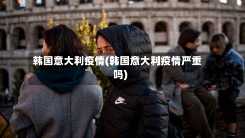 韩国意大利疫情(韩国意大利疫情严重吗)-第2张图片