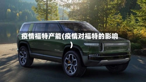 疫情福特产能(疫情对福特的影响)-第2张图片