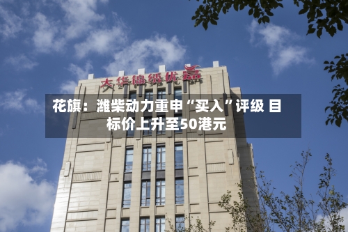 花旗：潍柴动力重申“买入”评级 目标价上升至50港元-第2张图片