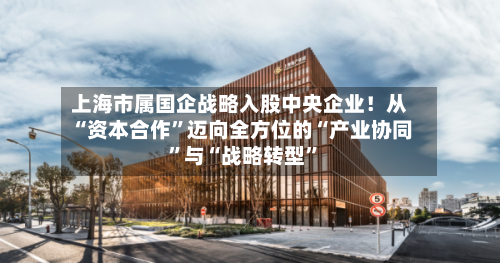 上海市属国企战略入股中央企业！从“资本合作”迈向全方位的“产业协同”与“战略转型	”-第3张图片