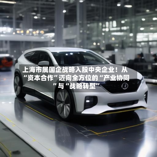 上海市属国企战略入股中央企业！从“资本合作”迈向全方位的“产业协同”与“战略转型	”-第2张图片