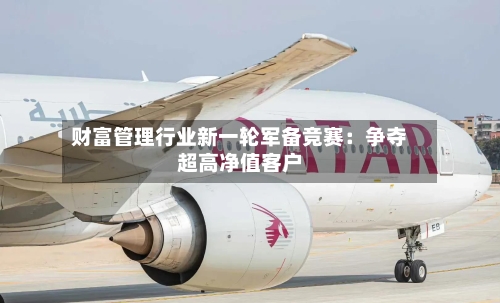 财富管理行业新一轮军备竞赛：争夺超高净值客户