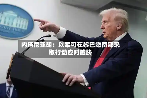 内塔尼亚胡：以军可在黎巴嫩南部采取行动应对威胁