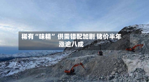 稀有“味精” 供需错配加剧 锗价半年涨逾八成