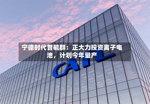 宁德时代曾毓群：正大力投资离子电池	，计划今年量产-第3张图片