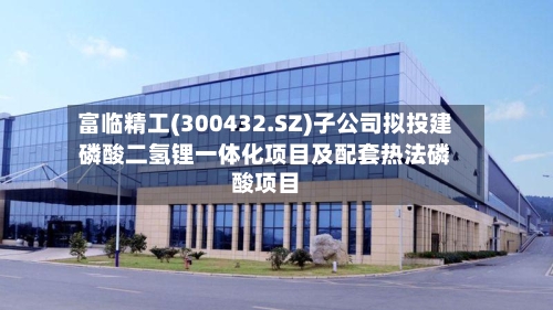 富临精工(300432.SZ)子公司拟投建磷酸二氢锂一体化项目及配套热法磷酸项目