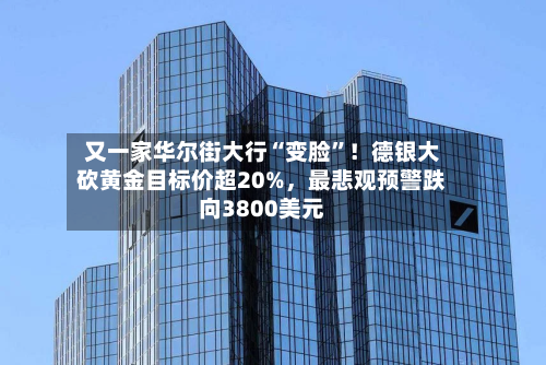 又一家华尔街大行“变脸”！德银大砍黄金目标价超20%，最悲观预警跌向3800美元