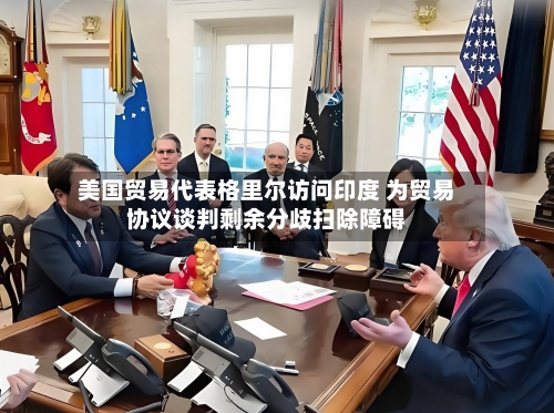 美国贸易代表格里尔访问印度 为贸易协议谈判剩余分歧扫除障碍