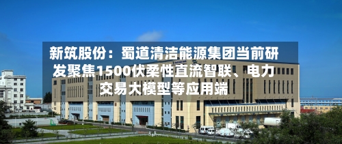 新筑股份：蜀道清洁能源集团当前研发聚焦1500伏柔性直流智联	、电力交易大模型等应用端-第3张图片