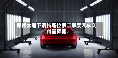 摩根大通下调特斯拉第二季度汽车交付量预期