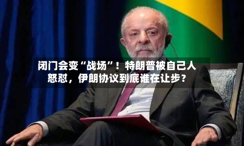 闭门会变“战场”！特朗普被自己人怒怼	，伊朗协议到底谁在让步？-第3张图片