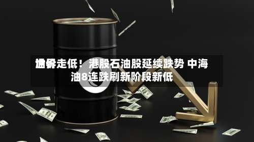 世界油价走低！港股石油股延续跌势 中海油8连跌刷新阶段新低