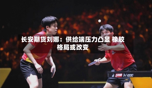 长安期货刘娜：供给端压力凸显 橡胶格局或改变-第2张图片
