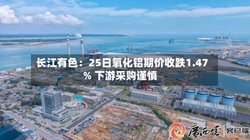 长江有色：25日氧化铝期价收跌1.47% 下游采购谨慎
