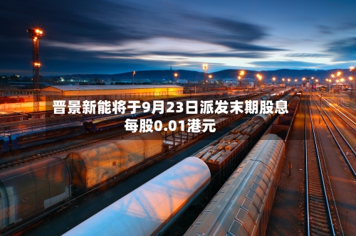 晋景新能将于9月23日派发末期股息每股0.01港元-第2张图片