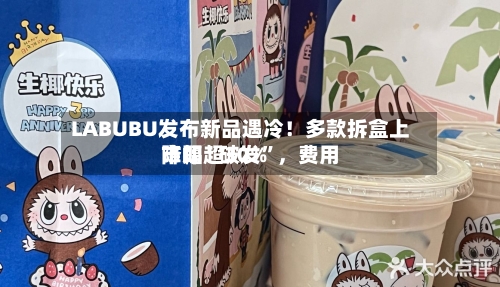 LABUBU发布新品遇冷！多款拆盒上市即“破发”，费用降幅超30%-第3张图片