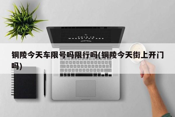 铜陵今天车限号吗限行吗(铜陵今天街上开门吗)