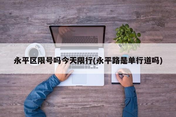 永平区限号吗今天限行(永平路是单行道吗)