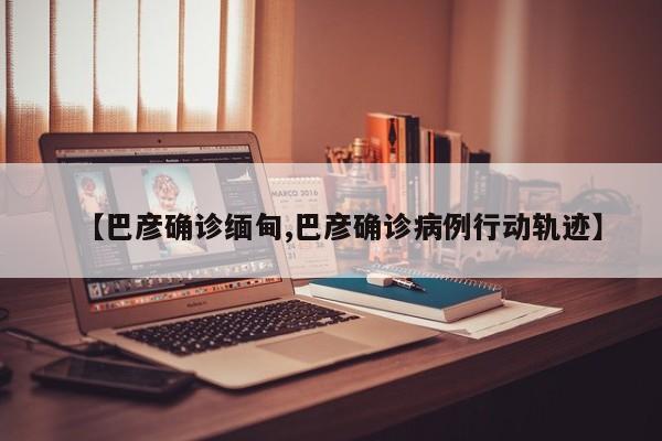 【巴彦确诊缅甸,巴彦确诊病例行动轨迹】