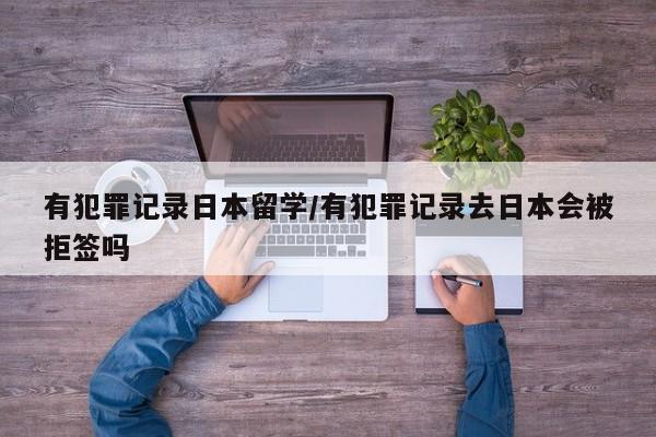 有犯罪记录日本留学/有犯罪记录去日本会被拒签吗