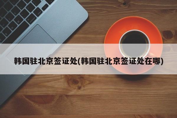 韩国驻北京签证处(韩国驻北京签证处在哪)
