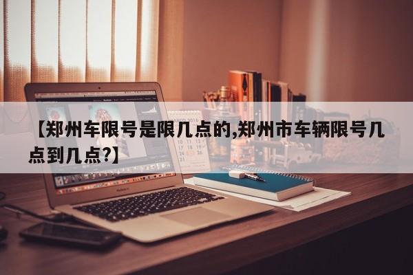 【郑州车限号是限几点的,郑州市车辆限号几点到几点?】