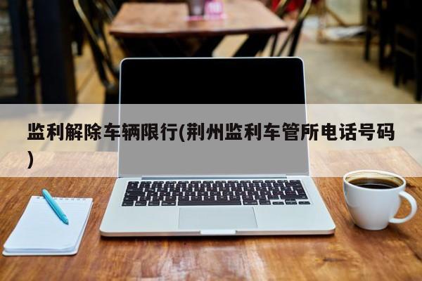 监利解除车辆限行(荆州监利车管所电话号码)