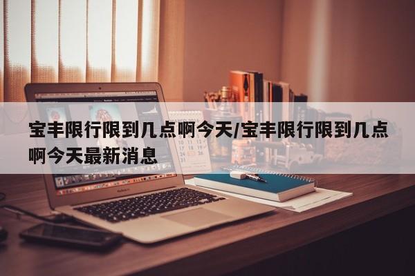 宝丰限行限到几点啊今天/宝丰限行限到几点啊今天最新消息