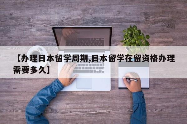 【办理日本留学周期,日本留学在留资格办理需要多久】