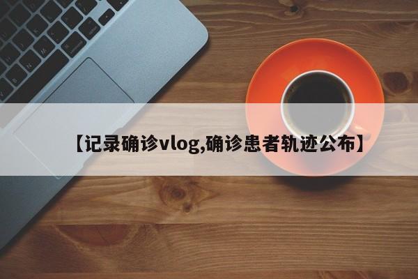 【记录确诊vlog,确诊患者轨迹公布】