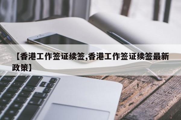 【香港工作签证续签,香港工作签证续签最新政策】